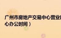 广州市房地产交易中心营业时间（广州市房地产交易登记中心办公时间）