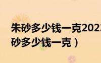 朱砂多少钱一克2023年价格表图片大全（朱砂多少钱一克）