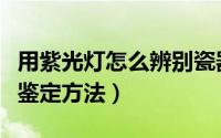 用紫光灯怎么辨别瓷器的新老（老瓷器的气泡鉴定方法）