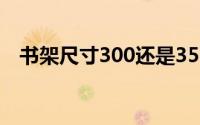 书架尺寸300还是350比较好（书架尺寸）