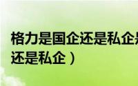 格力是国企还是私企是谁创立的（格力是国企还是私企）