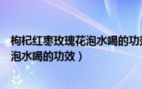 枸杞红枣玫瑰花泡水喝的功效与作用禁忌（枸杞红枣玫瑰花泡水喝的功效）