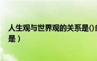 人生观与世界观的关系是()多选题（人生观与世界观的关系是）