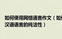 如何使用网络语言作文（如何正确使用网络语言以维护现代汉语语言的纯洁性）