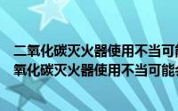 二氧化碳灭火器使用不当可能会造成冻伤正确还是错误（二氧化碳灭火器使用不当可能会造成冻伤）