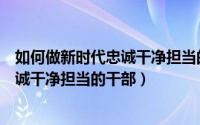 如何做新时代忠诚干净担当的好干部（新时代如何做一名忠诚干净担当的干部）