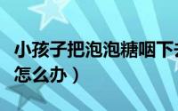 小孩子把泡泡糖咽下去怎么办（泡泡糖咽下去怎么办）