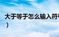 大于等于怎么输入符号（大于等于号怎么输入）