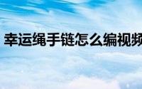 幸运绳手链怎么编视频（幸运绳手链的编法）