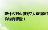 吃什么对心脏好7大食物呵护你的心脏（吃什么对心脏好的食物有哪些）