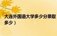 大连外国语大学多少分录取（今年大连外国语大学分数线是多少）