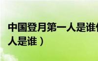 中国登月第一人是谁什么时候（中国登月第一人是谁）