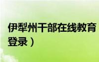 伊犁州干部在线教育（伊犁州领导干部在线学登录）