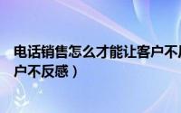 电话销售怎么才能让客户不反感呢（电话销售怎么才能让客户不反感）