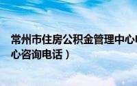 常州市住房公积金管理中心电话号码（常州市公积金管理中心咨询电话）