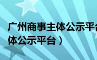 广州商事主体公示平台查询（广州商事信息主体公示平台）