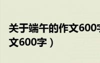 关于端午的作文600字初中生（关于端午的作文600字）