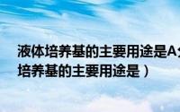 液体培养基的主要用途是A分离单个菌落B鉴别菌种（液体培养基的主要用途是）