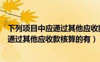 下列项目中应通过其他应收款科目核算的有（下列项目中应通过其他应收款核算的有）