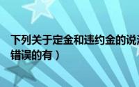 下列关于定金和违约金的说法正确的是（关于合同定金说法错误的有）