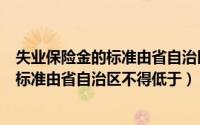 失业保险金的标准由省自治区不得低于什么（失业保险金的标准由省自治区不得低于）