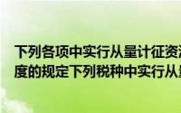 下列各项中实行从量计征资源税的是（根据我国税收法律制度的规定下列税种中实行从量计征的是）