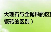 大理石与全抛釉的区别（大理石瓷砖和全抛釉瓷砖的区别）