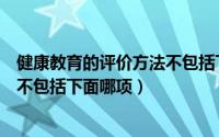 健康教育的评价方法不包括下面哪些（健康教育的评价方法不包括下面哪项）