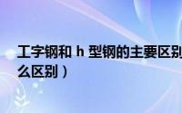 工字钢和 h 型钢的主要区别是什么?（工字钢与H型钢有什么区别）