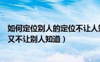 如何定位别人的定位不让人知道（怎么定位别人的手机位置又不让别人知道）