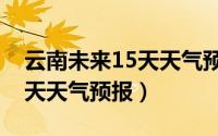 云南未来15天天气预报最准确（云南未来15天天气预报）