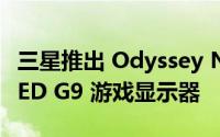 三星推出 Odyssey Neo G9 和 Odyssey OLED G9 游戏显示器